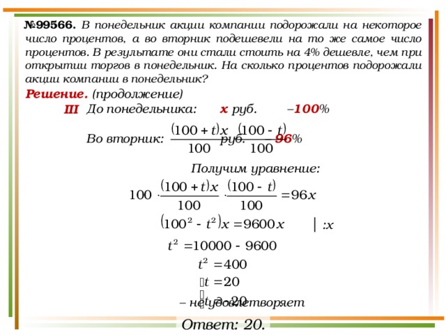 № 99566.  В понедельник акции компании подорожали на некоторое число процентов, а во вторник подешевели на то же самое число процентов. В результате они стали стоить на 4% дешевле, чем при открытии торгов в понедельник. На сколько процентов подорожали акции компании в понедельник? Решение. (продолжение) До понедельника:   х руб.   – 100 %  Во вторник:    руб.  – 96 %  Получим уравнение:             – не удовлетворяет III │ :х Ответ: 20. 