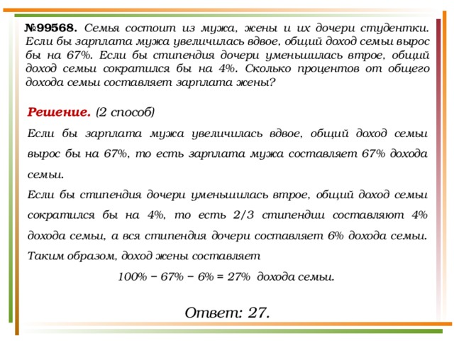 № 99568.  Семья состоит из мужа, жены и их дочери студентки. Если бы зарплата мужа увеличилась вдвое, общий доход семьи вырос бы на 67%. Если бы стипендия дочери уменьшилась втрое, общий доход семьи сократился бы на 4%. Сколько процентов от общего дохода семьи составляет зарплата жены? Решение. (2 способ) Если бы зарплата мужа увеличилась вдвое, общий доход семьи вырос бы на 67%, то есть зарплата мужа составляет 67% дохода семьи. Если бы стипендия дочери уменьшилась втрое, общий доход семьи сократился бы на 4%, то есть 2/3 стипендии составляют 4% дохода семьи, а вся стипендия дочери составляет 6% дохода семьи. Таким образом, доход жены составляет 100% − 67% − 6% = 27% дохода семьи. Ответ: 27. 