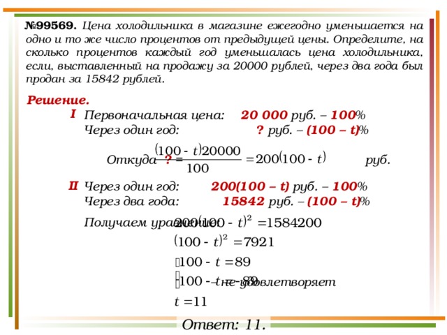 № 99569.  Цена холодильника в магазине ежегодно уменьшается на одно и то же число процентов от предыдущей цены. Определите, на сколько процентов каждый год уменьшалась цена холодильника, если, выставленный на продажу за 20000 рублей, через два года был продан за 15842 рублей. Решение. Первоначальная цена:  20 000 руб. – 100 % Через один год:    ? руб. – (100 – t) %   Откуда ? = руб.  Через один год:   200(100 – t) руб. – 100 % Через два года:    15842 руб. – (100 – t) %  Получаем уравнение:         – не удовлетворяет I II Ответ: 11. 