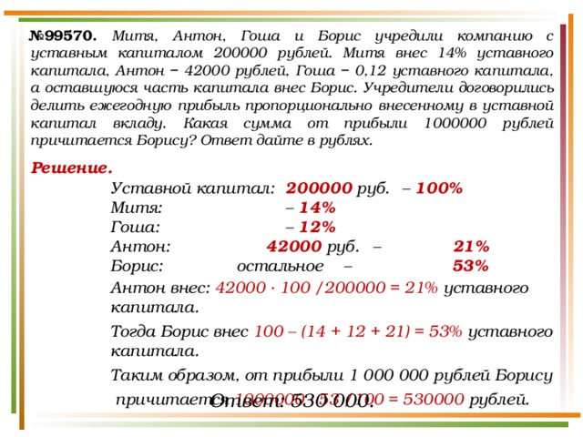 № 99570.  Митя, Антон, Гоша и Борис учредили компанию с уставным капиталом 200000 рублей. Митя внес 14% уставного капитала, Антон − 42000 рублей, Гоша − 0,12 уставного капитала, а оставшуюся часть капитала внес Борис. Учредители договорились делить ежегодную прибыль пропорционально внесенному в уставной капитал вкладу. Какая сумма от прибыли 1000000 рублей причитается Борису? Ответ дайте в рублях. Решение. Уставной капитал:  200000 руб.  – 100% Митя:      – 14% Гоша:      – 12% Антон:     42000 руб.  – Борис:    остальное  – Антон внес: 42000 · 100 /200000 = 21% уставного капитала. Тогда Борис внес 100 – (14 + 12 + 21) = 53% уставного капитала. Таким образом, от прибыли 1 000 000 рублей Борису  причитается 1000000 · 53 /100 = 530000 рублей.  21% 53% Ответ: 530 000. 