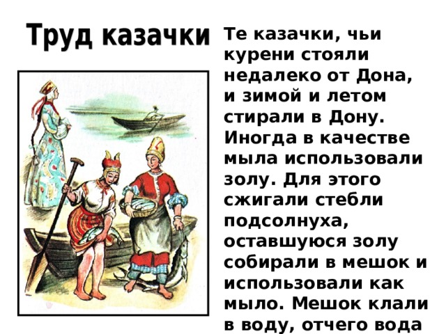 Те казачки, чьи курени стояли недалеко от Дона, и зимой и летом стирали в Дону. Иногда в качестве мыла использовали золу. Для этого сжигали стебли подсолнуха, оставшуюся золу собирали в мешок и использовали как мыло. Мешок клали в воду, отчего вода становилась мыльной.  