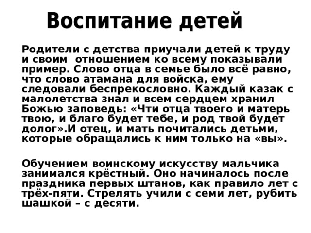 Родители с детства приучали детей к труду и своим отношением ко всему показывали пример. Слово отца в семье было всё равно, что слово атамана для войска, ему следовали беспрекословно. Каждый казак с малолетства знал и всем сердцем хранил Божью заповедь: «Чти отца твоего и матерь твою, и благо будет тебе, и род твой будет долог».И отец, и мать почитались детьми, которые обращались к ним только на «вы».  Обучением воинскому искусству мальчика занимался крёстный. Оно начиналось после праздника первых штанов, как правило лет с трёх-пяти. Стрелять учили с семи лет, рубить шашкой – с десяти.  