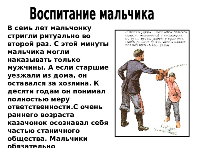 В семь лет мальчонку стригли ритуально во второй раз. С этой минуты мальчика могли наказывать только мужчины. А если старшие уезжали из дома, он оставался за хозяина. К десяти годам он понимал полностью меру ответственности.С очень раннего возраста казачонок осознавал себя частью станичного общества. Мальчики обязательно  присутствовали при разведении межевых границ.  