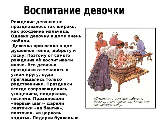 Рождение девочки не праздновалось так широко, как рождение мальчика. Однако девочку в доме очень любили.  Девочка приносила в дом душевное тепло, доброту и ласку. Поэтому от самого рождения её воспитывали иначе. Все девичьи праздники отмечались в узком кругу, куда приглашались только родственники. Праздники всегда сопровождались угощением, подарками, песнями. Праздновали «первый шаг»- дарили ленточки «на бантик», платочек- «в церковь ходить». Подарки буквально сыпались на девочку, однако это не означало, что жизнь её была сплошным праздником. 