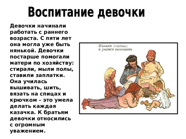 Девочки начинали работать с раннего возраста. С пяти лет она могла уже быть нянькой. Девочки постарше помогали матери по хозяйству: стирали, мыли полы, ставили заплатки. Она училась вышивать, шить, вязать на спицах и крючком – это умела делать каждая казачка. К братьям девочки относились с огромным уважением. 