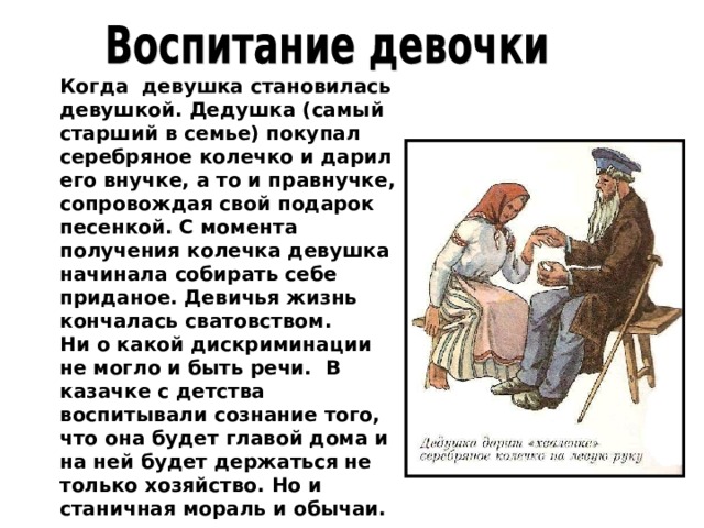 Когда девушка становилась девушкой. Дедушка (самый старший в семье) покупал серебряное колечко и дарил его внучке, а то и правнучке, сопровождая свой подарок песенкой. С момента получения колечка девушка начинала собирать себе приданое. Девичья жизнь кончалась сватовством. Ни о какой дискриминации не могло и быть речи. В казачке с детства воспитывали сознание того, что она будет главой дома и на ней будет держаться не только хозяйство. Но и станичная мораль и обычаи. 