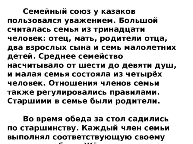  Семейный союз у казаков пользовался уважением. Большой считалась семья из тринадцати человек: отец, мать, родители отца, два взрослых сына и семь малолетних детей. Среднее семейство насчитывало от шести до девяти душ, и малая семья состояла из четырёх человек. Отношения членов семьи также регулировались правилами. Старшими в семье были родители.   Во время обеда за стол садились по старшинству. Каждый член семьи выполнял соответствующую своему возрасту работу. Жёны помогали мужьям, а дети- родителям. 