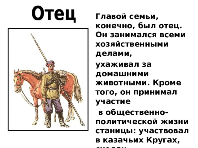 Главой семьи, конечно, был отец. Он занимался всеми хозяйственными делами, ухаживал за домашними животными. Кроме того, он принимал участие  в общественно- политической жизни станицы: участвовал в казачьих Кругах, сходах, но основным занятием казака считалась служба. 