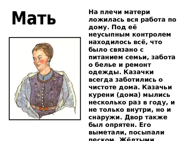 На плечи матери ложилась вся работа по дому. Под её неусыпным контролем находилось всё, что было связано с питанием семьи, забота о белье и ремонт одежды. Казачки всегда заботились о чистоте дома. Казачьи курени (дома) мылись несколько раз в году, и не только внутри, но и снаружи. Двор также был опрятен. Его выметали, посыпали песком. Жёлтыми камешками, которыми выкладывали клумбы. 