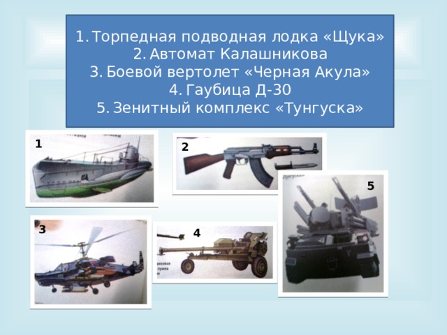 Вопрос № 7 Торпедная подводная лодка «Щука» Автомат Калашникова Боевой вертолет «Черная Акула» Гаубица Д-30 Зенитный комплекс «Тунгуска» Назовите оружие: 1 2 5 3 4 
