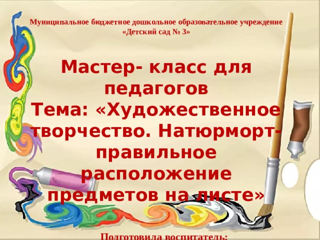 Муниципальное бюджетное дошкольное образовательное учреждение «Детский сад № 3»   Мастер- класс для педагогов Тема: «Художественное творчество. Натюрморт- правильное расположение предметов на листе»    Подготовила воспитатель:  Сёмочкина Н. И. 
