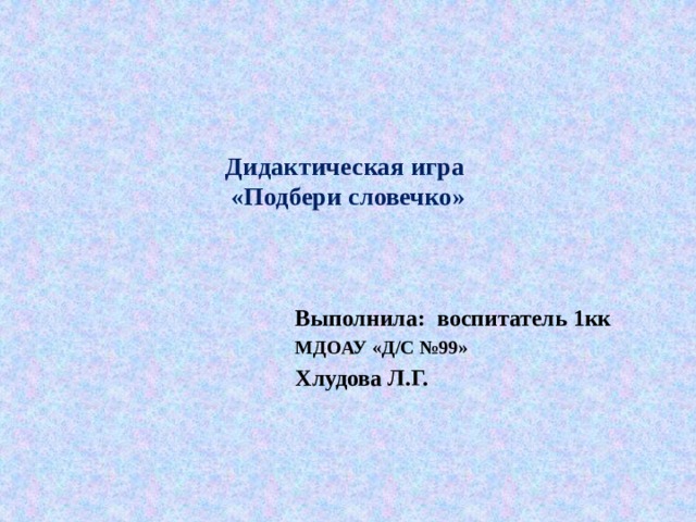    Дидактическая игра  «Подбери словечко»   Выполнила: воспитатель 1кк МДОАУ «Д/С №99» Хлудова Л.Г.   