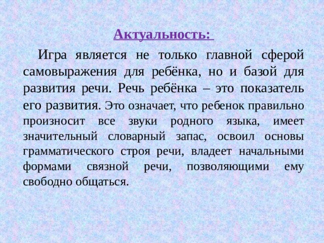  Актуальность:  И гра является не только главной сферой самовыражения для ребёнка, но и базой для развития речи. Речь ребёнка – это показатель его развития . Это означает, что ребенок правильно произносит все звуки родного языка, имеет значительный словарный запас, освоил основы грамматического строя речи, владеет начальными формами связной речи, позволяющими ему свободно общаться. 