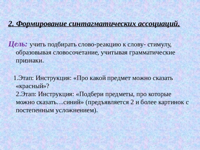  2. Формирование синтагматических ассоциаций.   Цель:   учить подбирать слово-реакцию к слову- стимулу, образовывая словосочетание, учитывая грамматические признаки.    1.Этап: Инструкция: «Про какой предмет можно сказать «красный»?  2.Этап: Инструкция: «Подбери предметы, про которые можно сказать…синий» (предъявляется 2 и более картинок с постепенным усложнением). 