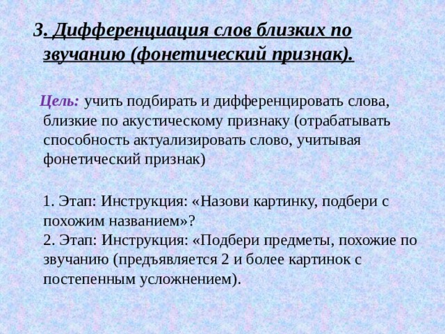  3 . Дифференциация слов близких по звучанию (фонетический признак).    Цель:   учить подбирать и дифференцировать слова, близкие по акустическому признаку (отрабатывать способность актуализировать слово, учитывая фонетический признак)    1. Этап: Инструкция: «Назови картинку, подбери с похожим названием»?  2. Этап: Инструкция: «Подбери предметы, похожие по звучанию (предъявляется 2 и более картинок с постепенным усложнением). 
