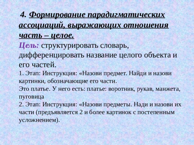  4. Формирование парадигматических ассоциаций, выражающих отношения часть – целое.  Цель:   структурировать словарь, дифференцировать название целого объекта и его частей.  1. Этап: Инструкция: «Назови предмет. Найди и назови картинки, обозначающие его части.  Это платье. У него есть: платье: воротник, рукав, манжета, пуговица  2. Этап: Инструкция: «Назови предметы. Нади и назови их части (предъявляется 2 и более картинок с постепенным усложнением). 