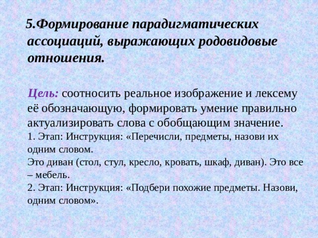 5.Формирование парадигматических ассоциаций, выражающих родовидовые отношения.    Цель:   соотносить реальное изображение и лексему её обозначающую, формировать умение правильно актуализировать слова с обобщающим значение.  1. Этап: Инструкция: «Перечисли, предметы, назови их одним словом.  Это диван (стол, стул, кресло, кровать, шкаф, диван). Это все – мебель.  2. Этап: Инструкция: «Подбери похожие предметы. Назови, одним словом». 