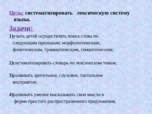 Цель:  систематизировать лексическую систему языка. Задачи:  1) учить детей осуществлять поиск слова по  следующим признакам: морфологическим,  фонетическим, грамматическим, семантическим; 2) систематизировать словарь по лексическим темам;   3) развивать зрительное, слуховое, тактильное  восприятие;   4) развивать умение высказывать свои мысли в  форме простого распространенного предложения. 