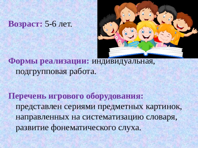  Возраст:  5-6 лет.  Формы реализации: индивидуальная, подгрупповая работа. Перечень игрового оборудования: представлен сериями предметных картинок, направленных на систематизацию словаря, развитие фонематического слуха. 