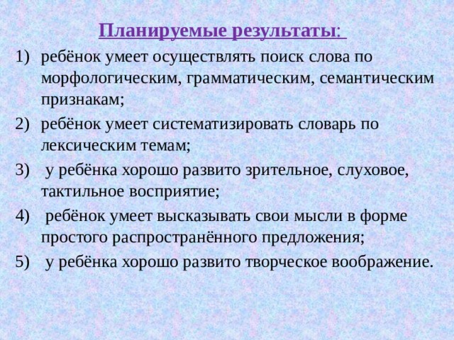  Планируемые результаты : ребёнок умеет осуществлять поиск слова по морфологическим, грамматическим, семантическим признакам; ребёнок умеет систематизировать словарь по лексическим темам;  у ребёнка хорошо развито зрительное, слуховое, тактильное восприятие;  ребёнок умеет высказывать свои мысли в форме простого распространённого предложения;  у ребёнка хорошо развито творческое воображение. 