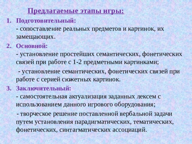  Предлагаемые этапы игры: Подготовительный:  - сопоставление реальных предметов и картинок, их замещающих. Основной:  - установление простейших семантических, фонетических связей при работе с 1-2 предметными картинками;  - установление семантических, фонетических связей при работе с серией сюжетных картинок. Заключительный:  - самостоятельная актуализация заданных лексем с использованием данного игрового оборудования;  - творческое решение поставленной вербальной задачи путем установления парадигматических, тематических, фонетических, синтагматических ассоциаций. 