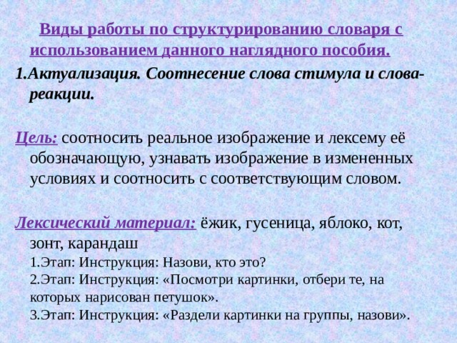  Виды работы по структурированию словаря с использованием данного наглядного пособия. 1.Актуализация. Соотнесение слова стимула и слова- реакции.   Цель:  соотносить реальное изображение и лексему её обозначающую, узнавать изображение в измененных условиях и соотносить с соответствующим словом.   Лексический материал:   ёжик, гусеница, яблоко, кот, зонт, карандаш  1.Этап: Инструкция: Назови, кто это?  2.Этап: Инструкция: «Посмотри картинки, отбери те, на которых нарисован петушок».  3.Этап: Инструкция: «Раздели картинки на группы, назови». 