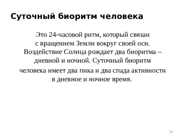 Суточный биоритм человека Это 24-часовой ритм, который связан с вращением Земли вокруг своей оси. Воздействие Солнца рождает два биоритма – дневной и ночной. Суточный биоритм человека имеет два пика и два спада активности в дневное и ночное время.    