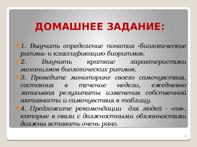 ДОМАШНЕЕ ЗАДАНИЕ: 1. Выучить определение понятия «биологические ритмы» и классификацию биоритмов. 2. Выучить краткие характеристики механизмов биологических ритмов. 3. Проведите мониторинг своего самочувствия, состояния в течение недели, ежедневно записывая результаты изменения собственной активности и самочувствия в таблицу. 4. Предложите рекомендации для людей - «сов», которые в связи с должностными обязанностями должны вставать очень рано.  