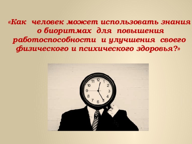«Как человек может использовать знания  о биоритмах для повышения работоспособности и улучшения своего физического и психического здоровья?» 