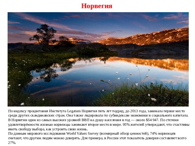 Норвегия По индексу процветания Института Legatum Норвегия пять лет подряд, до 2013 года, занимала первое место среди других скандинавских стран. Она также лидировала по субиндексам экономики и социального капитала. В Норвегии один из самых высоких уровней ВВП на душу населения в год — около $54 947. По степени удовлетворённости жизнью норвежцы занимают второе место в мире. 95% жителей утверждают, что счастливы иметь свободу выбора, как устроить свою жизнь. По данным мирового исследования World Values Survey (всемирный обзор ценностей), 74% норвежцев считают, что другим людям можно доверять. Для примера, в России этот показатель доверия составляет всего 27%. 