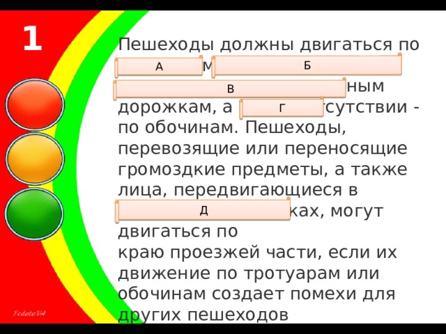 1 Пешеходы должны двигаться по тротуарам, пешеходным дорожкам, велопешеходным дорожкам, а при их отсутствии - по обочинам. Пешеходы, перевозящие или переносящие громоздкие предметы, а также лица, передвигающиеся в инвалидных колясках, могут двигаться по краю проезжей части, если их движение по тротуарам или обочинам создает помехи для других пешеходов Б А В Г Д 