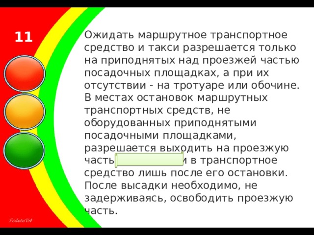 11 Ожидать маршрутное транспортное средство и такси разрешается только на приподнятых над проезжей частью посадочных площадках, а при их отсутствии - на тротуаре или обочине. В местах остановок маршрутных транспортных средств, не оборудованных приподнятыми посадочными площадками, разрешается выходить на проезжую часть для посадки в транспортное средство лишь после его остановки. После высадки необходимо, не задерживаясь, освободить проезжую часть. 