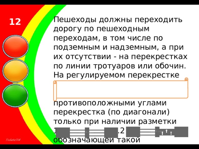 Пешеходы должны переходить дорогу по пешеходным переходам, в том числе по подземным и надземным, а при их отсутствии - на перекрестках по линии тротуаров или обочин. На регулируемом перекрестке допускается переходить проезжую часть между противоположными углами перекрестка (по диагонали) только при наличии разметки 1.14.1 или 1.14.2 , обозначающей такой пешеходный переход. 12 