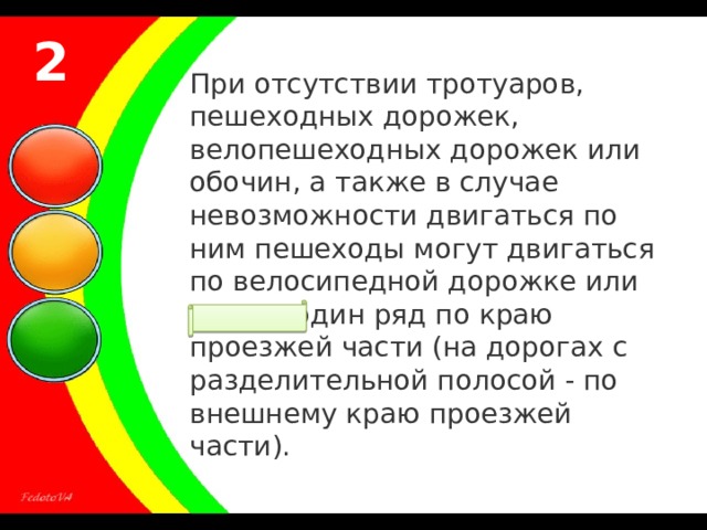 2 При отсутствии тротуаров, пешеходных дорожек, велопешеходных дорожек или обочин, а также в случае невозможности двигаться по ним пешеходы могут двигаться по велосипедной дорожке или идти в один ряд по краю проезжей части (на дорогах с разделительной полосой - по внешнему краю проезжей части). 