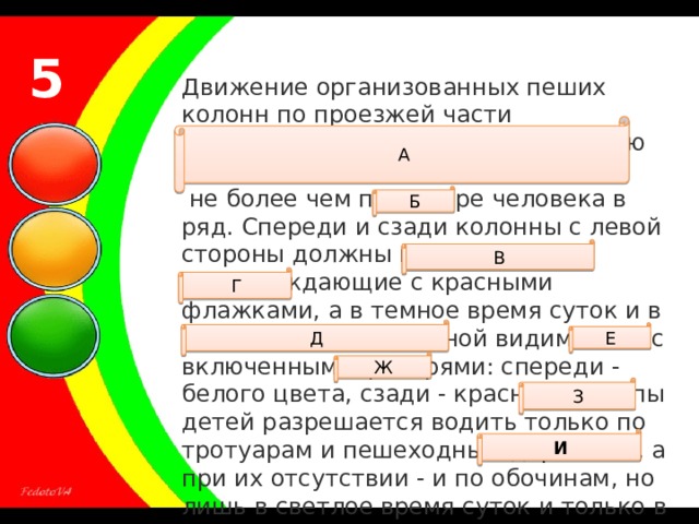 5 Движение организованных пеших колонн по проезжей части разрешается только по направлению движения ТС по правой стороне  не более чем по четыре человека в ряд. Спереди и сзади колонны с левой стороны должны находиться сопровождающие с красными флажками, а в темное время суток и в условиях недостаточной видимости - с включенными фонарями: спереди - белого цвета, сзади - красного.Группы детей разрешается водить только по тротуарам и пешеходным дорожкам, а при их отсутствии - и по обочинам, но лишь в светлое время суток и только в сопровождении взрослых. А Б В Г Д Е Ж З И 