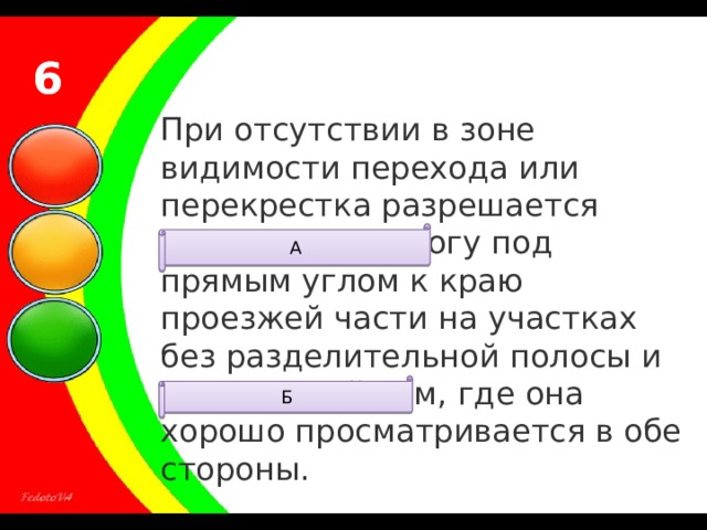 6 6 При отсутствии в зоне видимости перехода или перекрестка разрешается переходить дорогу под прямым углом к краю проезжей части на участках без разделительной полосы и ограждений там, где она хорошо просматривается в обе стороны. А Б 