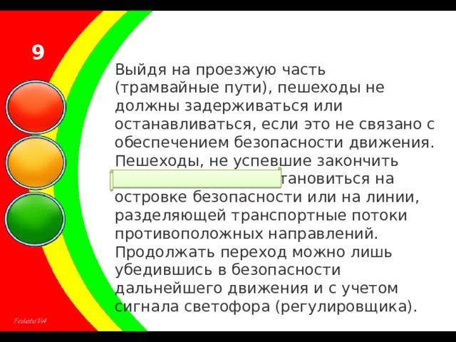 9 Выйдя на проезжую часть (трамвайные пути), пешеходы не должны задерживаться или останавливаться, если это не связано с обеспечением безопасности движения. Пешеходы, не успевшие закончить переход, должны остановиться на островке безопасности или на линии, разделяющей транспортные потоки противоположных направлений. Продолжать переход можно лишь убедившись в безопасности дальнейшего движения и с учетом сигнала светофора (регулировщика). 