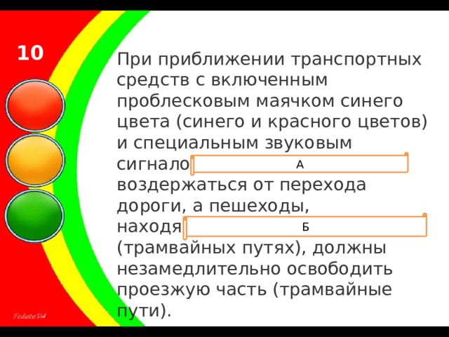 10 При приближении транспортных средств с включенным проблесковым маячком синего цвета (синего и красного цветов) и специальным звуковым сигналом пешеходы обязаны воздержаться от перехода дороги, а пешеходы, находящиеся на проезжей части (трамвайных путях), должны незамедлительно освободить проезжую часть (трамвайные пути). А Б 