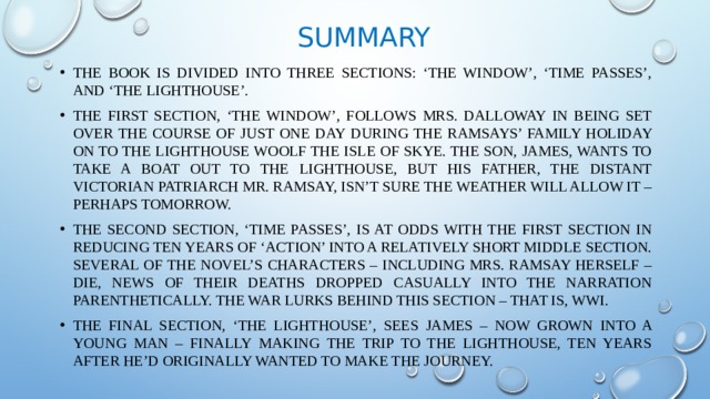 Summary The book is divided into three sections: ‘The Window’, ‘Time Passes’, and ‘The Lighthouse’. The first section, ‘The Window’, follows Mrs. Dalloway in being set over the course of just one day during the Ramsays’ family holiday on To the Lighthouse Woolf the Isle of Skye. The son, James, wants to take a boat out to the lighthouse, but his father, the distant Victorian patriarch Mr. Ramsay, isn’t sure the weather will allow it – perhaps tomorrow. The second section, ‘Time Passes’, is at odds with the first section in reducing ten years of ‘action’ into a relatively short middle section. Several of the novel’s characters – including Mrs. Ramsay herself – die, news of their deaths dropped casually into the narration parenthetically. The War lurks behind this section – that is, WWI. The final section, ‘The Lighthouse’, sees James – now grown into a young man – finally making the trip to the lighthouse, ten years after he’d originally wanted to make the journey. 