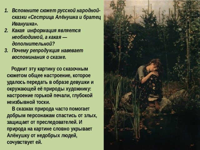 Вспомните сюжет русской народной-сказки «Сестрица Алёнушка и братец Иванушка». Какая информация является необходимой, а какая — дополнительной? Почему репродукция навевает воспоминания о сказке.  Роднит эту картину со сказочным сюжетом общее настроени е, которое удалось передать в образе девушки и окружающей её природы художнику: настроение горькой печали, глубокой неизбывной тоски.  В сказках природа часто помогает добрым персонажам спастись от злых, защищает от преследователей. И природа на картине словно укрывает Алёнушку от недобрых людей, сочувствует ей. 
