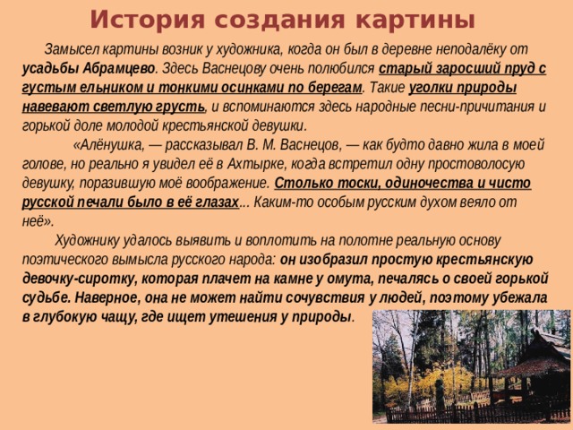 История создания картины  Замысел картины возник у художника, когда он был в деревне неподалёку от усадьбы Абрамцево . Здесь Васнецову очень полюбился старый заросший пруд с густым ельником и тонкими осинками по берегам . Такие уголки природы навевают светлую грусть , и вспоминаются здесь народные песни-причитания и горькой доле молодой крестьянской девушки.  «Алёнушка, — рассказывал В. М. Васнецов, — как будто давно жила в  моей голове, но реально я увидел её в Ахтырке, когда встретил одну просто­волосую девушку, поразившую моё воображение. Столько тоски, одиночества и чисто русской печали было в её глазах ... Каким-то особым русским духом веяло от неё».  Художнику удалось выявить и воплотить на полотне реальную основу поэтического вымысла русского народа: он изобразил простую крестьянскую девочку-сиротку, которая плачет на камне у омута, печалясь о своей горькой судьбе. Наверное, она не может найти сочувствия у людей, поэтому убежала в глубокую чащу, где ищет утешения у природы . 