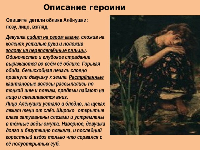  Описание героини   Опишите детали облика Алёнушки: позу, лицо, взгляд. Девушка сидит на сером камне , сложив на коленях усталые руки и положив голову на переплетённые пальцы . Одиночество и глубокое страдание выражаются во всём её облике. Горькая обида, безысходная печаль словно пригнули девушку к земле. Растрёпанные каштановые волосы рассыпались по тонкой шее и плечам, прядями падают на лицо и свешиваются вниз. Лицо Алёнушки устало и бледно , на щеках лежат тени от слёз. Широко  открытые глаза затуманены слезами и устремлены в тёмные воды омута. Наверное, девушка долго и безутешно плакала, и последний горестный вздох только что сорвался с её полуоткрытых губ. 