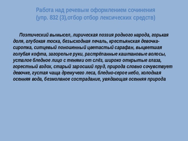 Работа над речевым оформлением сочинения  (упр. 832 (3),отбор отбор лексических средств)    Поэтический вымысел, лирическая поэзия родного народа, горькая доля, глубокая тоска, безысходная печаль, крестьянская девочка-сиротка, ситцевый поношенный цветастый сарафан, выцветшая голубая кофта, загорелые руки, растрёпанные каштановые волосы, усталое бледное лицо с тенями от слёз, широко открытые глаза, горестный вздох, старый заросший пруд, природа словно сочувствует девочке, густая чаща дремучего леса, бледно-серое небо, холодная осенняя вода, безмолвное сострадание, увядающая осенняя природа 