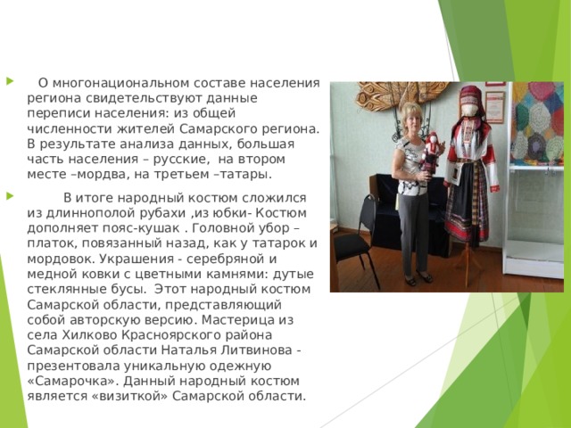   О многонациональном составе населения региона свидетельствуют данные переписи населения: из общей численности жителей Самарского региона. В результате анализа данных, большая часть населения – русские, на втором месте –мордва, на третьем –татары.  В итоге народный костюм сложился из длиннополой рубахи ,из юбки- Костюм дополняет пояс-кушак . Головной убор – платок, повязанный назад, как у татарок и мордовок. Украшения - серебряной и медной ковки с цветными камнями: дутые стеклянные бусы. Этот народный костюм Самарской области, представляющий собой авторскую версию. Мастерица из села Хилково Красноярского района Самарской области Наталья Литвинова - презентовала уникальную одежную «Самарочка». Данный народный костюм является «визиткой» Самарской области. 