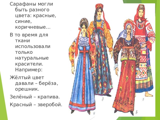 Сарафаны могли быть разного цвета: красные , синие , коричневые… В то время для ткани использовали только натуральные красители. Например: Жёлтый цвет давали – берёза , орешник. Зелёный – крапива. Красный – зверобой. 
