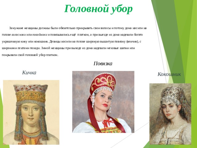 Головной убор  Замужние женщины должны были обязательно прикрывать свои волосы и потому дома носили на голове  волосники  или  повойники  и повязывались ещё  платком, а при выезде из дома надевали богато украшенную кику или кокошник. Девицы носили на голове широкую вышитую повязку (венчик), с широкими лентами позади. Зимой женщины при выходе из дома надевали меховые шапки или покрывали свой головной убор платком. Повязка Кичка Кокошник 