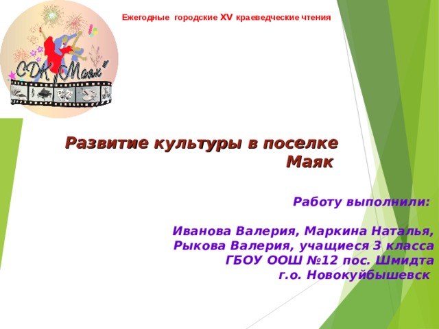 Ежегодные городские XV краеведческие чтения  Развитие культуры в поселке Маяк  Работу выполнили:   Иванова Валерия, Маркина Наталья,  Рыкова Валерия, учащиеся 3 класса  ГБОУ ООШ №12 пос. Шмидта  г.о. Новокуйбышевск 