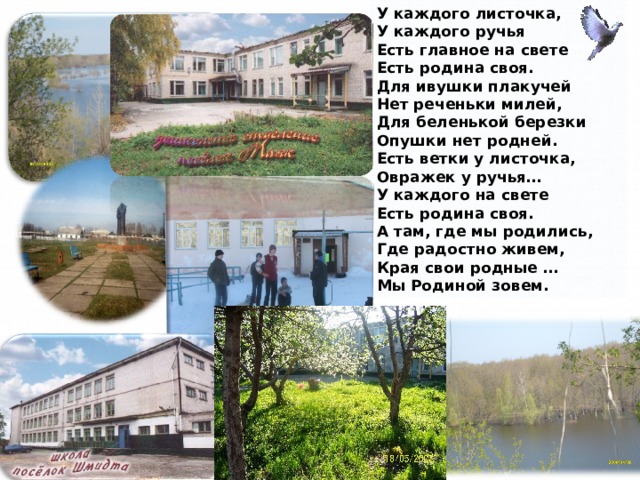 У каждого листочка,  У каждого ручья  Есть главное на свете  Есть родина своя.  Для ивушки плакучей  Нет реченьки милей,  Для беленькой березки  Опушки нет родней.  Есть ветки у листочка,  Овражек у ручья…  У каждого на свете  Есть родина своя.  А там, где мы родились,  Где радостно живем,  Края свои родные …  Мы Родиной зовем.  