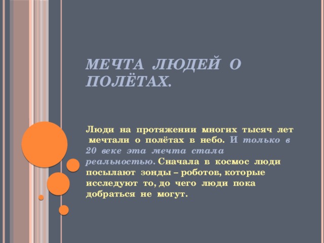 Мечта людей о полётах. Люди на протяжении многих тысяч лет мечтали о полётах в небо. И только в 20 веке эта мечта стала реальностью . Сначала в космос люди посылают зонды – роботов, которые исследуют то, до чего люди пока добраться не могут. 