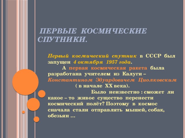  Первые космические спутники. Первый космический спутник в СССР был запущен 4 октября 1957 года . А первая космическая ракета была разработана учителем из Калуги – Константином Эдуардовичем Циолковским ( в начале ХХ века). Было неизвестно : сможет ли какое – то живое существо перенести космический полёт? Поэтому в космос сначала стали отправлять мышей, собак, обезьян … 